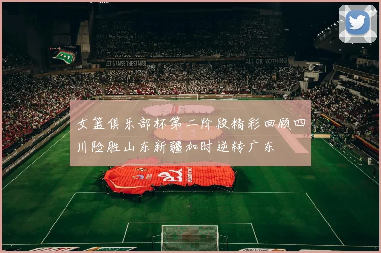 女篮俱乐部杯第二阶段精彩回顾四川险胜山东新疆加时逆转广东