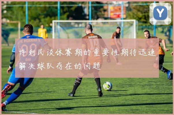 许利民谈休赛期的重要性期待迅速解决球队存在的问题