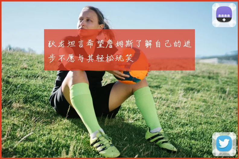 狄龙坦言希望詹姆斯了解自己的进步不愿与其轻松玩笑