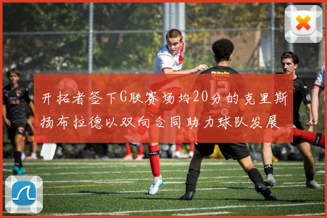 开拓者签下G联赛场均20分的克里斯扬布拉德以双向合同助力球队发展