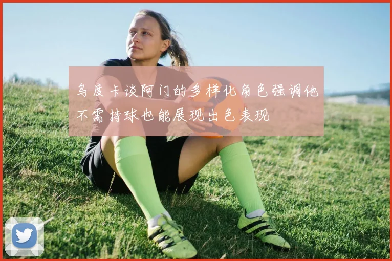 乌度卡谈阿门的多样化角色强调他不需持球也能展现出色表现