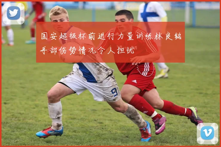 国安超级杯前进行力量训练林良铭手部伤势情况令人担忧