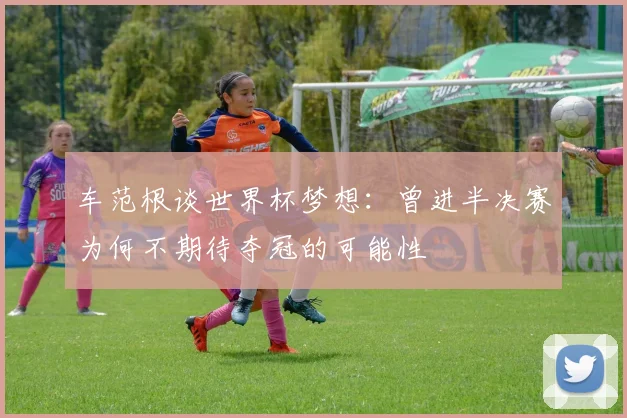 车范根谈世界杯梦想：曾进半决赛为何不期待夺冠的可能性