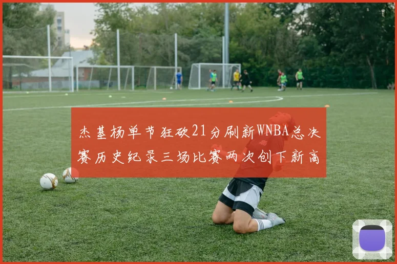 杰基杨单节狂砍21分刷新WNBA总决赛历史纪录三场比赛两次创下新高