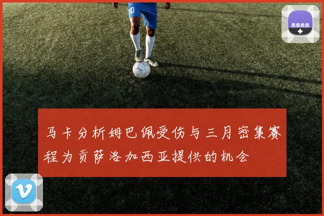 马卡分析姆巴佩受伤与三月密集赛程为贡萨洛加西亚提供的机会