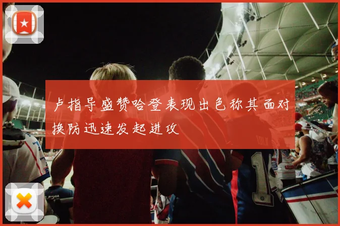 卢指导盛赞哈登表现出色称其面对换防迅速发起进攻
