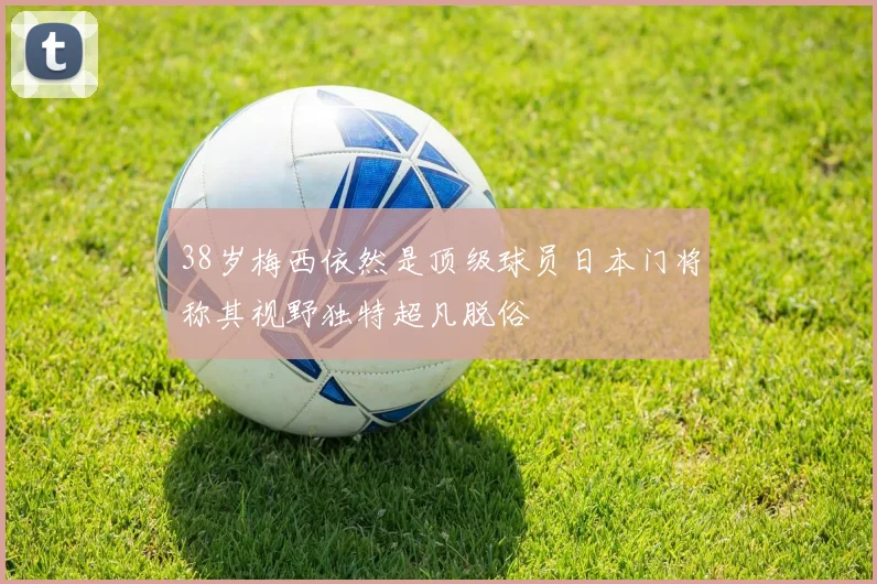 38岁梅西依然是顶级球员日本门将称其视野独特超凡脱俗