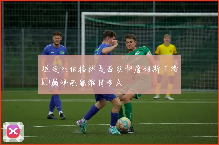 送走杰伦格林是否明智詹姆斯下滑KD巅峰还能维持多久