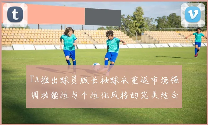 TA推出球员版长袖球衣重返市场强调功能性与个性化风格的完美结合