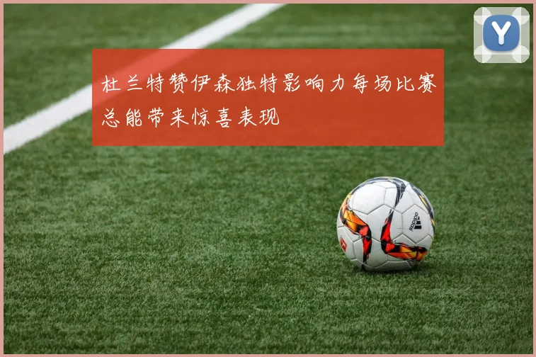 杜兰特赞伊森独特影响力每场比赛总能带来惊喜表现