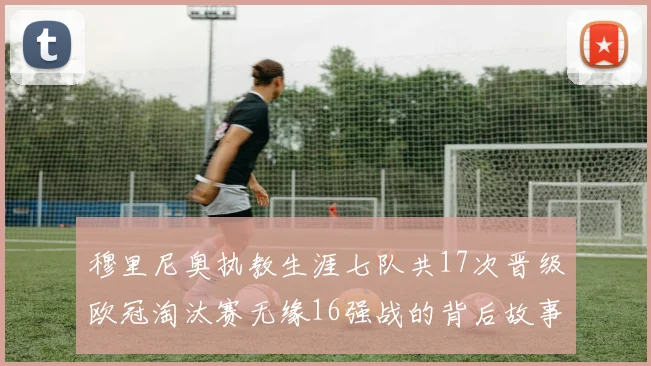 穆里尼奥执教生涯七队共17次晋级欧冠淘汰赛无缘16强战的背后故事