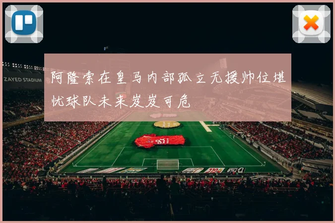阿隆索在皇马内部孤立无援帅位堪忧球队未来岌岌可危