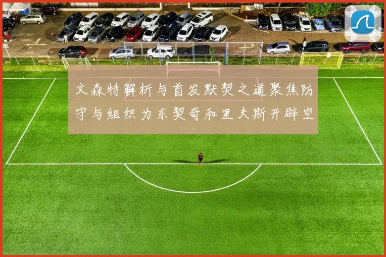 文森特解析与首发默契之道聚焦防守与组织为东契奇和里夫斯开辟空间