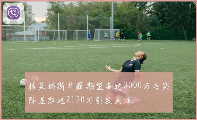 格莱姆斯年薪期望高达3000万与实际差距达2130万引发关注