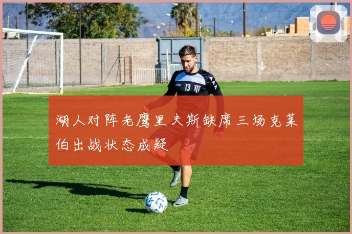 湖人对阵老鹰里夫斯缺席三场克莱伯出战状态成疑