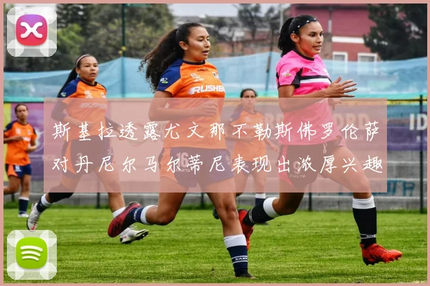 斯基拉透露尤文那不勒斯佛罗伦萨对丹尼尔马尔蒂尼表现出浓厚兴趣