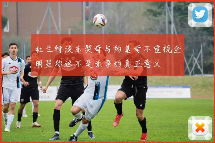 杜兰特谈东契奇与约基奇不重视全明星称这不是竞争的真正意义