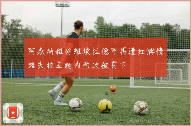 阿森纳租将维埃拉德甲再遭红牌情绪失控五轮内两次被罚下