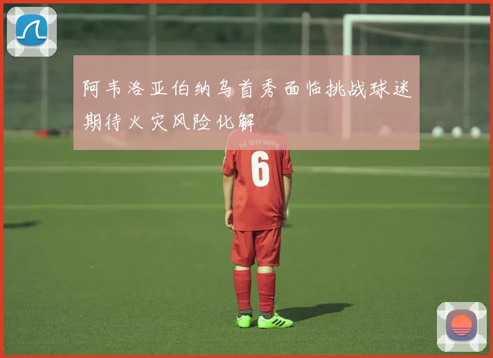 阿韦洛亚伯纳乌首秀面临挑战球迷期待火灾风险化解