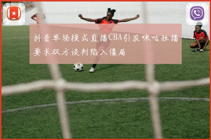 抖音单场模式直播CBA引发咪咕独播要求双方谈判陷入僵局