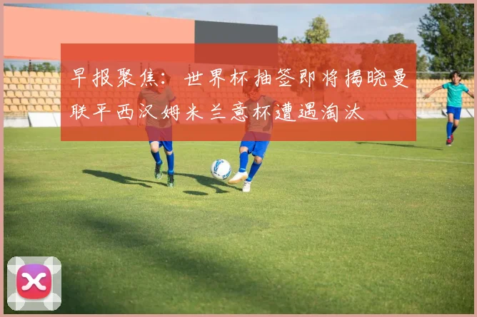 早报聚焦：世界杯抽签即将揭晓曼联平西汉姆米兰意杯遭遇淘汰