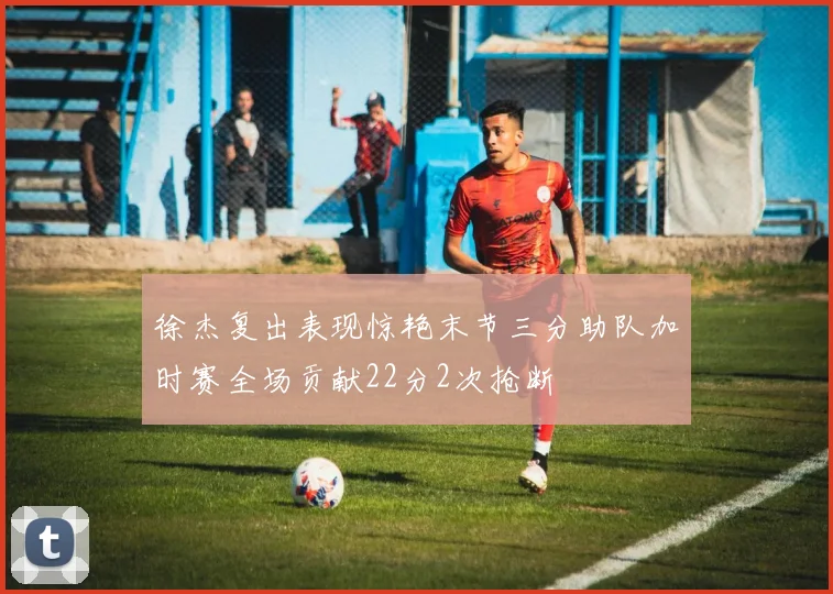 徐杰复出表现惊艳末节三分助队加时赛全场贡献22分2次抢断