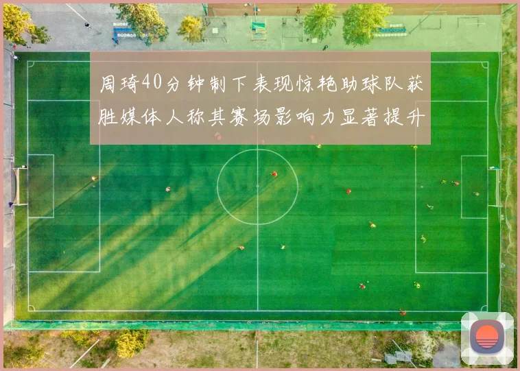 周琦40分钟制下表现惊艳助球队获胜媒体人称其赛场影响力显著提升