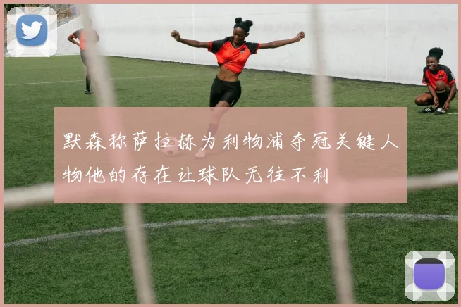 默森称萨拉赫为利物浦夺冠关键人物他的存在让球队无往不利