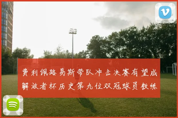 费利佩路易斯带队冲击决赛有望成解放者杯历史第九位双冠球员教练