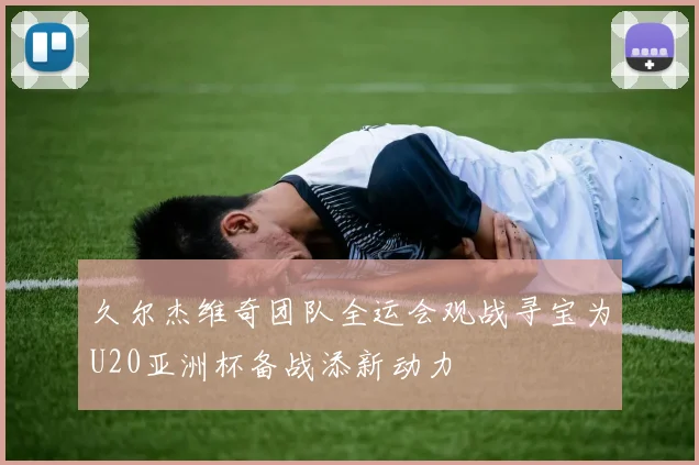 久尔杰维奇团队全运会观战寻宝为U20亚洲杯备战添新动力