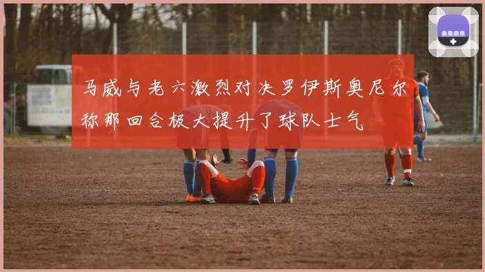 马威与老六激烈对决罗伊斯奥尼尔称那回合极大提升了球队士气