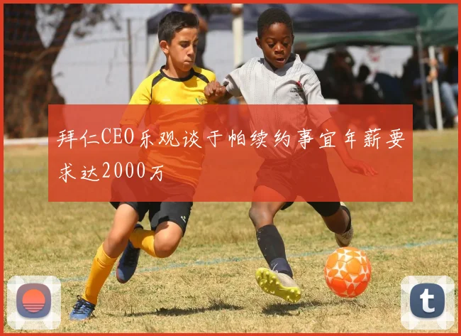 拜仁CEO乐观谈于帕续约事宜年薪要求达2000万