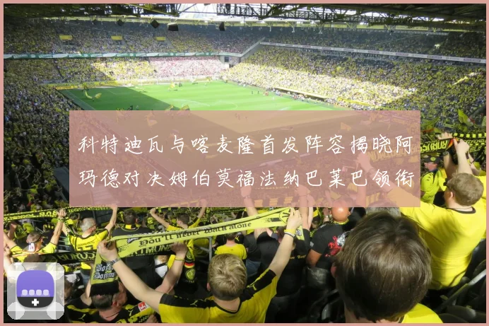 科特迪瓦与喀麦隆首发阵容揭晓阿玛德对决姆伯莫福法纳巴莱巴领衔出战